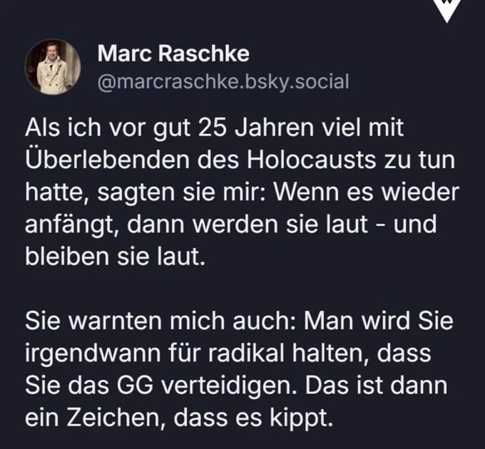 Marc Raschke
@marcraschke.bsky.social
Als ich vor gut 25 Jahren viel mit Überlebenden des Holocausts zu tun hatte, sagten sie mir: Wenn es wieder anfängt, dann werden sie laut - und bleiben sie laut.
Sie warnten mich auch: Man wird Sie irgendwann für radikal halten, dass Sie das GG verteidigen. Das ist dann ein Zeichen, dass es kippt.