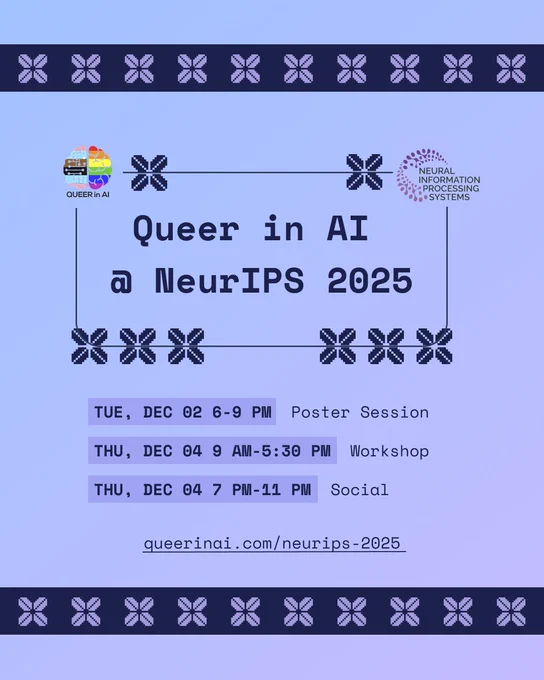 Summary of Queer in AI's events at NeuIPS 2025. Tuesday, December 02 6-9 pm: Poster Session. Thursday, December 04 9 am - 5:30 pm: Workshop. Thursday, December 04 7 pm - 11 pm: Social.