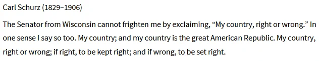 carl schurz (1829-1906)
The Senator from Wisconsin cannot frighten me by exclaiming, “My country, right or wrong.” In one sense I say so too. My country; and my country is the great American Republic. My country, right or wrong; if right, to be kept right; and if wrong, to be set right.