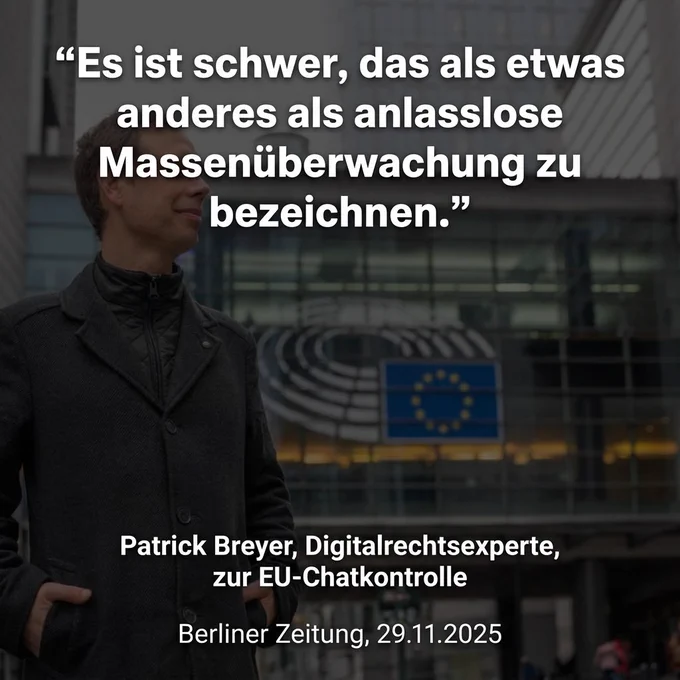 Das Bild ist eine Zitatkachel (Sharepic) für soziale Medien mit dunklem, leicht abgedunkeltem Hintergrund.

    Visueller Inhalt: Im Vordergrund auf der linken Seite steht Patrick Breyer. Er trägt einen dunklen Wintermantel, hat die Hände in den Taschen und blickt mit einem leichten Lächeln nach rechts an der Kamera vorbei.
    Text: Über dem Bild steht in großer, weißer Schrift das Zitat:
    „Es ist schwer, das als etwas anderes als anlasslose Massenüberwachung zu bezeichnen.“
    Unterschrift: Im unteren Bereich steht zentriert in kleinerer weißer Schrift:
    Patrick Breyer, Digitalrechtsexperte, zur EU-Chatkontrolle
    Berliner Zeitung, 29.11.2025