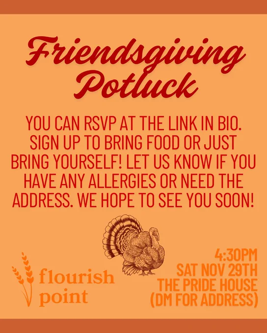 Text and a small turkey graphic on an orange background. Red text reads: “Friendsgiving Potluck. YOU CAN RSVP AT THE LINK IN BIO. SIGN UP TO BRING FOOD OR JUST BRING YOURSELF! LET US KNOW IF YOU HAVE ANY ALLERGIES OR NEED THE ADDRESS. WE HOPE TO SEE YOU SOON!” Orange text reads: “Flourish Point. 4:30PM SAT NOV 29TH THE PRIDE HOUSE (DM FOR ADDRESS)”.