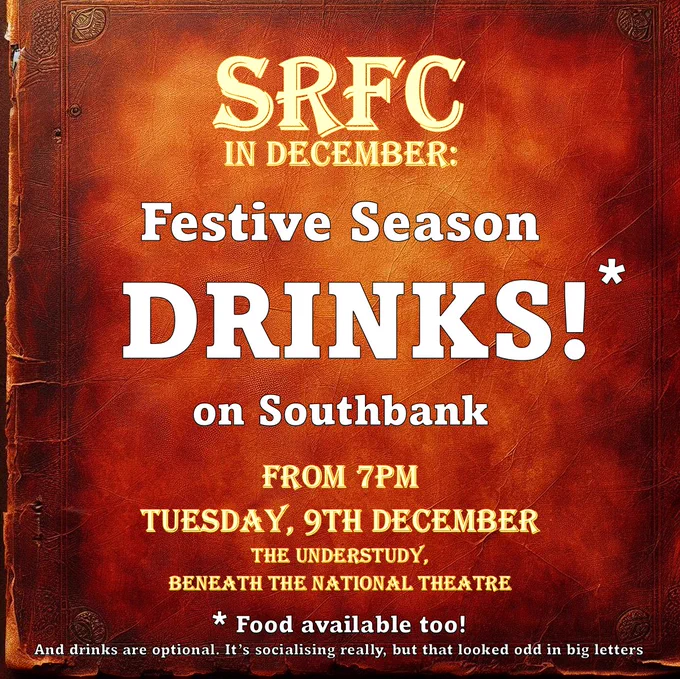 SRFC
IN DECEMBER:
Festive Season DRINKS*
on Southbank
FROM 7PM
TUESDAY, 9TH DECEMBER
THE UNDERSTUDY,
BENEATH THE NATIONAL THEATRE
* Food available too!
And drinks are optional. It's socialising really, but that looked odd in big letters