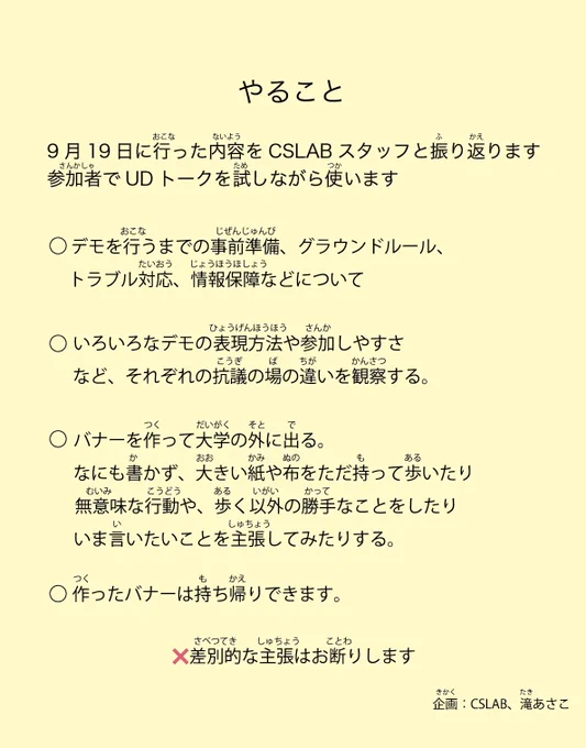 やること
9月19日に行った内容をCSLABスタッフと振り返ります
参加者でUDトークを試しながら使います

・デモを行うまでの事前準備、グラウンドルール、トラブル対応、情報保障などについての
・いろいろなデモの映像を見てみる。表現方法や参加しやすさなどそれぞれの抗議の場の違いを観察する。
・バナーを作って大学の外に出る。なにも書かず、大きい紙や布をただ持って歩いたり、無意味な行動や、歩く以外の勝手なことをしたり、いま言いたいことを主張してみたりする。
・作ったバナーは持ち帰りできます。

企画：CSLAB、滝あさこ
—

やること
9がつ19にち におこなったないようをCSLABスタッフとふりかえります
さんかしゃでUDトークをためしながらつかいます

・デモを するまえの じゅんび、グラウンドルール、トラブルたいおう、じょうほうほしょう などについて
・いろいろなデモの えいぞうを みてみる。ひょうげんの しかたや さんかしやすさ など それぞれの デモのちがいを みて かんがえる。
・バナーをつくって だいがくの そとに でる。なにも かかず、おおきい かみや ぬのを ただもって あるいたり、いみのない こうどうや、あるく いがいの かってな ことをしたり、いま いいたいことを しゅちょうしてみたりする。
・つくったバナーは もちかえり できます。

❌さべつてき しゅちょう は おことわりします

きかく：CSLAB、たきあさこ