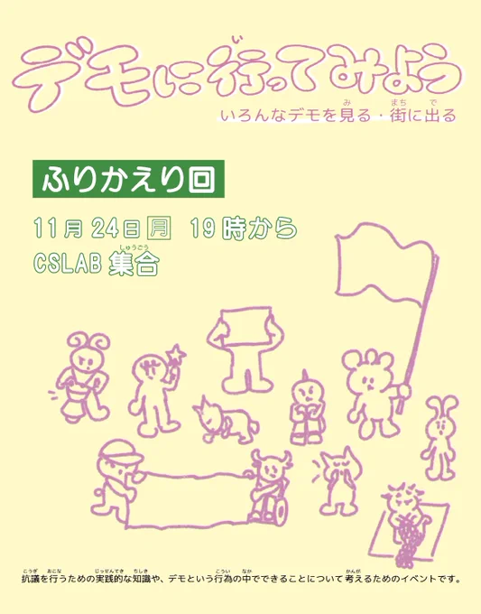 ＜デモに行ってみよう　いろんなデモを見る・街に出る【ふりかえり回】＞

11月24日（月）
19時 CSLAB集合 （20時30分ごろ最寄駅で解散予定）

抗議を行うための実践的な知識や、デモという行為の中でできることについて考えるためのイベントです。

ーー

＜デモに いってみよう　いろんなデモを みる・まちに でる【ふりかえりかい】＞

11がつ 24にち げつようび
19じ CSLABしゅうごう　(20じ30ぷんごろ いちばんちかいえきで かいさんよてい）

こうぎを するために じっさいにつかえる ちしきや、デモの なかで できることに ついて かんがえる ための イベントです。