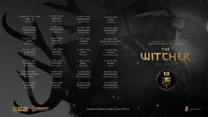 The 2026 European tour dates for The Witcher in Concert. The full list includes: 21 and 22 October 2026 in Dublin, Ireland. 24 October 2026 in Manchester, England. 25 October 2026 in York, England. 26 October 2026 in Glasgow, Scotland. 27 October 2026 in Liverpool, England. 28 October 2026 in Wolverhampton, England. 29 October 2026 in London, England. 30 October 2026 in Bristol, England. 2 November 2026 in Stockholm, Sweden. 4 November 2026 in Berlin, Germany. 5 November 2026 in Gdańsk, Poland, 6 November 2026 in Kraków, Poland. 7 November 2026 in Budapest, Hungary. 8 November 2026 in Prague, Czechia. 8 November 2026 in Nuremberg, Germany. 10 November 2026 in Bratislava, Slovakia. 11 November 2026 in Vienna, Austria. 13 November 2026 in Paris, France. 14 November 2026 in Gent, Belgium. 15 November 2026 in Eindhoven, Netherlands. 16 November 2026 in Dusseldorf, Germany. 18 November 2026 in Lyon, France. 19 November 2026 in Frankfurt, Germany. 20 November 2026 in Esch-sur-Alzette