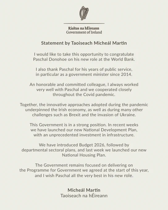 Statement by Taoiseach Micheál Martin

I would like to take this opportunity to congratulate Paschal Donohoe on his new role at the World Bank.

I also thank Paschal for his years of public service, in particular as a government minister since 2014.

An honorable and committed colleague, I always worked very well with Paschal and we cooperated closely throughout the Covid pandemic.

Together, the innovative approaches adopted during the pandemic underpinned the Irish economy, as well as during many other challenges such as Brexit and the invasion of Ukraine.

This Government is in a strong position. In recent weeks we have launched our new National Development Plan, with an unprecedented investment in infrastructure.

We have introduced Budget 2026, followed by departmental sectoral plans, and last week we launched our new National Housing Plan.

The Government remains focused on delivering on the Programme for Government we agreed at the start of this year, and I wish Paschal all the 