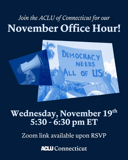 On a dark blue background, there is a collage with a blue overlaid photo of a sign that says "Democracy needs all of us" with a megaphone next to it. Above that photo is the following text in white: "Join the ACLU of Connecticut for our November Office Hour!" And below the photo is the following text in white: "Wednesday, November 19th 5:30 - 6:30 pm ET Zoom link available upon RSVP" with the ACLU Connecticut logo in white below.
