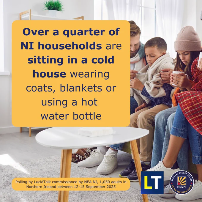 Photo of a man, a child, a young girl and a woman sitting on a sofa, wrapped in blankets and having a hot drink in their hands. The young girl is wearing a woolly hat. They all look cold.
Two yellow squares are imposed on the photo with the following text:
‘Over a quarter of NI households are sitting in a cold house wearing coats, blankets or using a hot water bottle.’
'Polling by LucidTalk commissioned by NEA NI, 1,050 adults in Northern Ireland between 12-15 September 2025'.
The LucidTalk and National Energy Action Northern Ireland logos are at the bottom right.