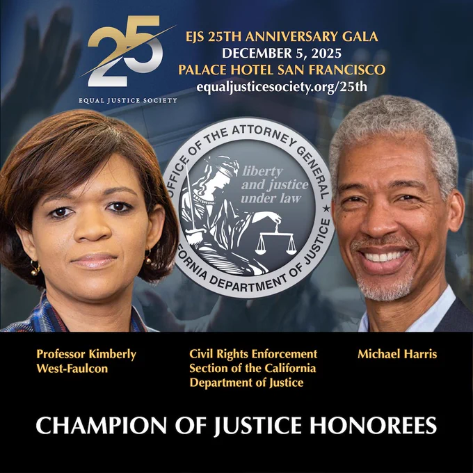 Promotional graphic for the Equal Justice Society’s 25th Anniversary Gala on December 5, 2025, at the Palace Hotel in San Francisco. Features the title “Champion of Justice Honorees” with portraits of Professor Kimberly West-Faulcon and Michael Harris, and listing the Civil Rights Enforcement Section of the California Department of Justice with the seal of the Office of the Attorney General appearing in the center.