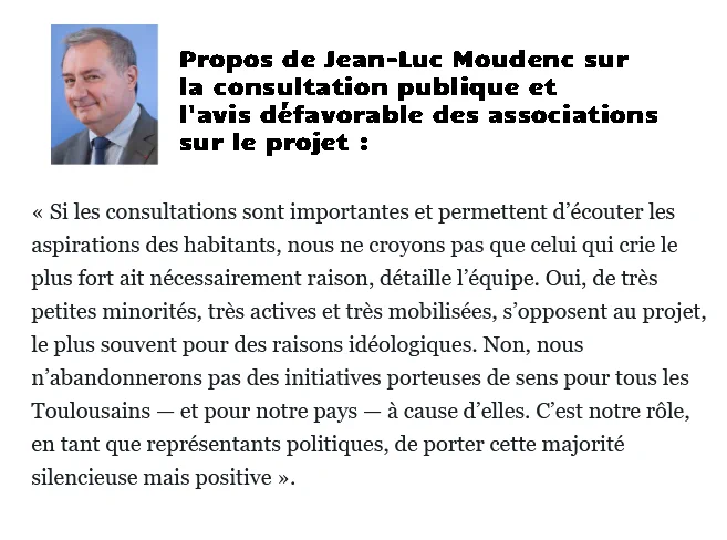 Propos de Jean-Luc Moudenc sur la consultation publique et l'avis défavorable des associations sur le projet : " Si les consultations sont importantes et permettent d’écouter les aspirations des habitants, nous ne croyons pas que celui qui crie le plus fort ait nécessairement raison, détaille l’équipe. Oui, de très petites minorités, très actives et très mobilisées, s’opposent au projet, le plus souvent pour des raisons idéologiques. Non, nous n’abandonnerons pas des initiatives porteuses de sens pour tous les Toulousains — et pour notre pays — à cause d’elles. C’est notre rôle, en tant que représentants politiques, de porter cette majorité silencieuse mais positive" 