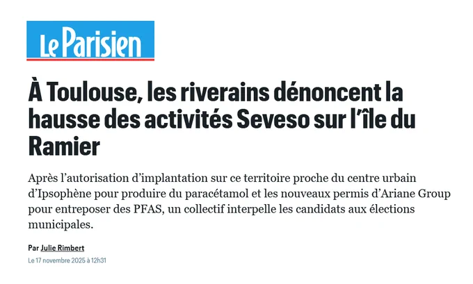 Article Le Parisien : 

À Toulouse, les riverains dénoncent la hausse des activités Seveso sur l’île du Ramier

Après l’autorisation d’implantation sur ce territoire proche du centre urbain d’Ipsophène pour produire du paracétamol et les nouveaux permis d’Ariane Group pour entreposer des PFAS, un collectif interpelle les candidats aux élections municipales.

Par Julie Rimbert 

Le 17 novembre 2025 à 12h31

Lien : https://www.leparisien.fr/haute-garonne-31/a-toulouse-les-riverains-denoncent-la-hausse-des-activites-seveso-sur-lile-du-ramier-17-11-2025-CUEU27J4YRB4VII6NFWNADSSVY.php 
