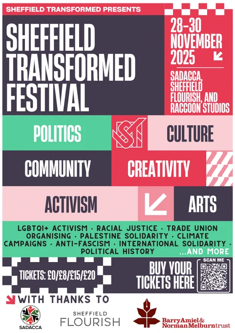 Sheffield Transformed Presents:

Sheffield Transformed Festival

28-30 November 2025, SADACCA, Sheffield Flourish and Raccoon Studios.

Politics, Culture, Community, Creativity, Activism, Arts

LGBTQI  activism. Racial Justice. Trade union Organising. Palestine Solidarity. Climate Campaigns. Anti-Fascism. International Solidarity. Political History. ...and more.

Tickets: £0/£8/£15/£20

With thanks to: SADACCA, Sheffield Flourish, Barry Amiel & Norman Melburn Trust 