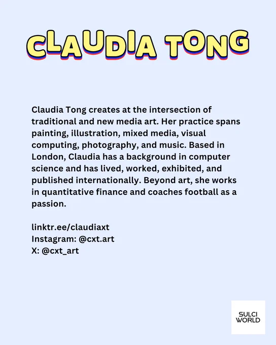 Light blue background. Yellow text: CLAUDIA TONG. 

Black text: 
Claudia Tong creates at the intersection of traditional and new media art. Her practice spans painting, illustration, mixed media, visual computing, photography, and music. Based in London, Claudia has a background in computer science and has lived, worked, exhibited, and published internationally. Beyond art, she works in quantitative finance and coaches football as a passion.

linktr.ee/claudiaxt 
Instagram: @cxt.art
X: @cxt_art 

SULCI WORLD logo bottom right-hand corner. 
