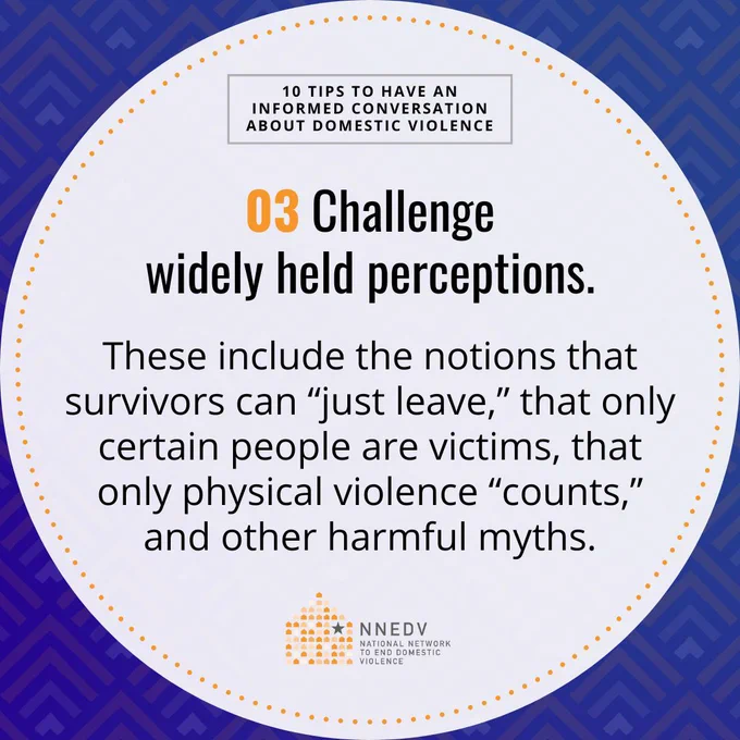 10 Tips to Have an Informed Conversation about Domestic Violence. 03 Challenge widely held perceptions. These include the notions that survivors can "just leave," that only certain people are victims, that only physical violence "counts," and other harmful myths. NNEDV National Network to End Domestic Violence.