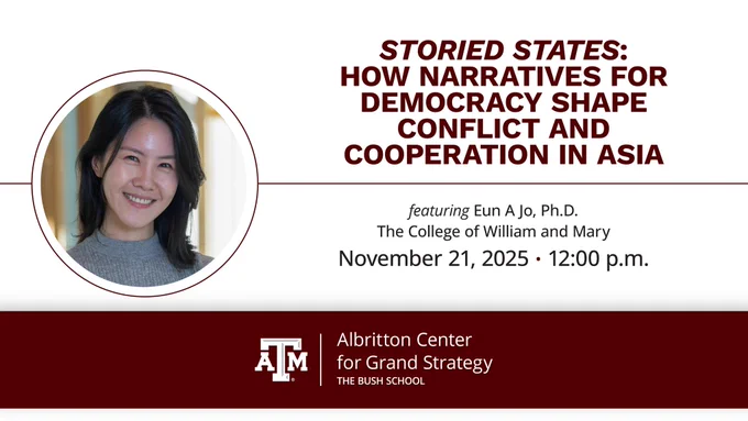 STORIED STATES: HOW NARRATIVES FOR DEMOCRACY SHAPE CONFLICT AND COOPERATION IN N ASIA featuring Eun AJo, Ph.D. The College of William and Mary November 21, 2025• 12:00 p.m. AM Albritton Center for Grand Strategy THE BUSH SCHOOL'