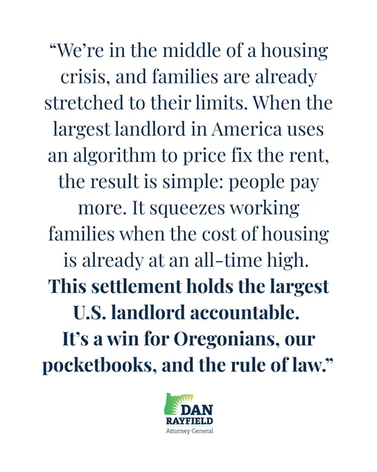 “We’re in the middle of a housing crisis, and families are already stretched to their limits. When the largest landlord in America uses an algorithm to price fix the rent, the result is simple: people pay more. It squeezes working families when the cost of housing is already at an all-time high. 
This settlement holds the largest U.S. landlord accountable. 
It’s a win for Oregonians, our pocketbooks, and the rule of law.” 
