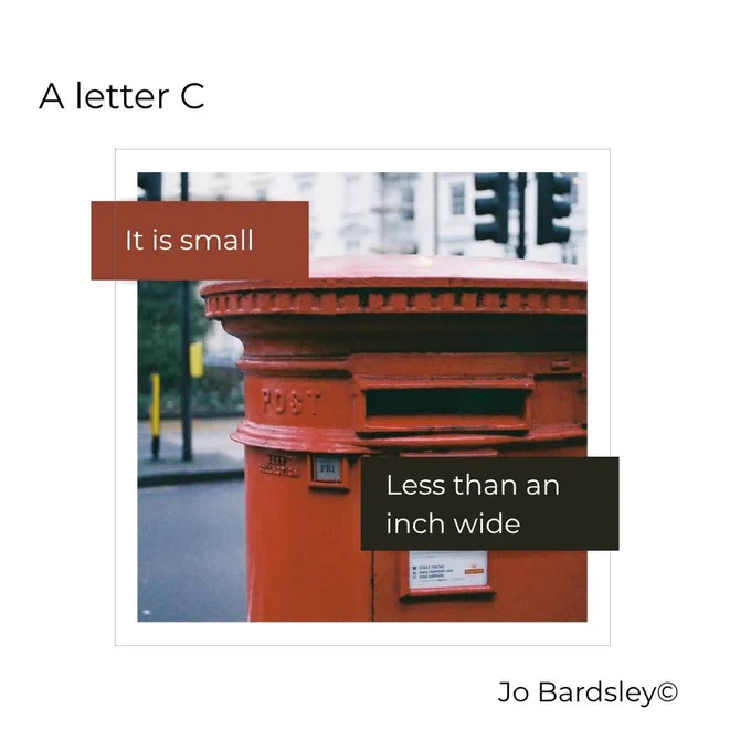 A photograph of a red post box on a grey street.  Top left of image, text reads: A letter C. Bottom right of image, text reads: Jo Bardsley. Text overlayed on photograph reads: It is small, less than an inch wide.