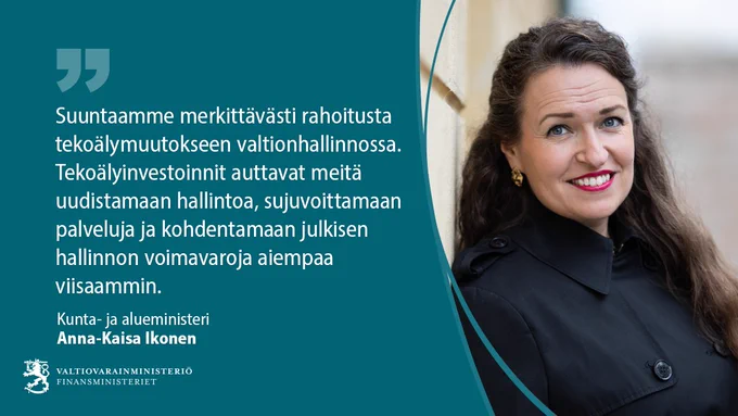 Kunta- ja alueministeri Anna-Kaisa Ikonen: Suuntaamme merkittävästi rahoitusta tekoälymuutokseen valtionhallinnossa. Tekoälyinvestoinnit auttavat meitä uudistamaan hallintoa, sujuvoittamaan palveluja ja kohdentamaan julkisen hallinnon voimavaroja aiempaa viisaammin.