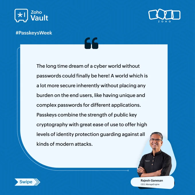 Did you know signing in with a passkey takes only 8.5 seconds? That's a massive win for productivity and security. 

This Passkeys Week, we're excited to launch our expert series! Hear from Rajesh Ganesan, CEO, ManageEngine, as he shares his perspective on why passkeys represent the next frontier in digital security. 