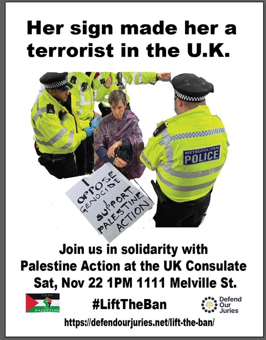A poster with a photo and text. The photo is of a woman being arrested for terrorism by the London Metropolitan police because she has a sign that reads "I oppose genocide. I support Palestine Action." The text above the photo reads "Her sign made her a terrorist in the U.K." and below the photo "Join us in solidarity with Palestine Action at the UK Consulate Saturday November 22nd 1pm 1111 Melville Street #LiftTheBan https://defendourjuries.net/lift-the-ban/." There is a Palestinian flag to the left of the lower text and the logo for Defend Our Juries on the right.