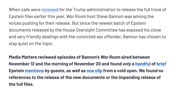 When calls were renewed for the Trump administration to release the full trove of Epstein files earlier this year, War Room host Steve Bannon was among the voices pushing for their release. But since the newest batch of Epstein documents released by the House Oversight Committee has exposed his close and very friendly dealings with the convicted sex offender, Bannon has chosen to stay quiet on the topic.

Media Matters reviewed episodes of Bannon’s War Room aired between November 12 and the morning of November 20 and found only a handful of brief Epstein mentions by guests, as well as one clip from a cold open. We found no references to the release of the new documents or the impending release of the full files. 
