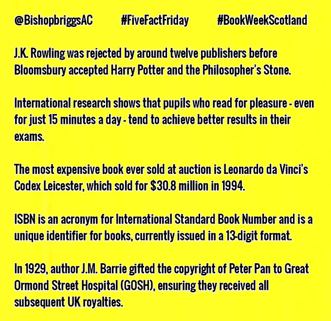 @BishopbriggsAC #FiveFactFriday #BookWeekScotland

J.K. Rowling was rejected by around twelve publishers before Bloomsbury accepted Harry Potter and the Philosopher's Stone.

International research shows that pupils who read for pleasure - even for just 15 minutes a day - tend to achieve better results in their exams.

The most expensive book ever sold at auction is Leonardo da Vinci's Codex Leicester, which sold for $30.8 million in 1994.

ISBN is an acronym for International Standard Book Number and is a unique identifier for books, currently issued in a 13-digit format.

In 1929, author J.M. Barrie gifted the copyright of Peter Pan to Great Ormond Street Hospital (GOSH), ensuring they receive all subsequent UK royalties.