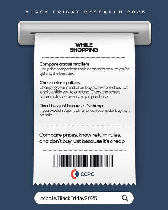 A graphic titled “Black Friday Research 2025” shows a receipt with consumer advice under the heading “While Shopping.” The tips include:

Compare across retailers: Use price comparison tools or apps to ensure you’re getting the best deal.
Check return policies: Changing your mind after buying in-store does not legally entitle you to a refund. Check the store’s return policy before making a purchase.
Don’t buy just because it’s cheap: If you wouldn’t buy it at full price, reconsider buying it on sale.
At the bottom, it says: “Compare prices, know return rules, and don’t buy just because it’s cheap.” The CCPC logo and a barcode appear below, with a link: ccpc.ie/BlackFriday2025.