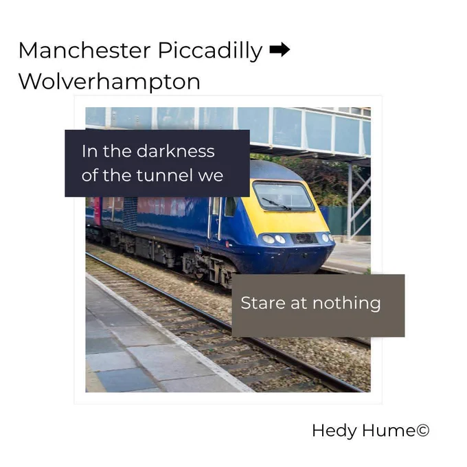 Photograph of a blue and yellow train, overlayed with text which reads: In the darkness of the tunnel we stare at nothing. Top left corner reads: Manchester Piccadilly -> Wolverhampton. Bottom right corner reads: Hedy Hume (c)