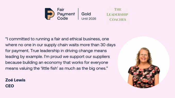 Graphic reads: “I committed to running a fair and ethical business, one where no one in our supply chain waits more than 30 days for payment. True leadership in driving change means leading by example. I’m proud we support our suppliers because building an economy that works for everyone means valuing the ‘little fish’ as much as the big ones.” 

Zoé Lewis
CEO

There is a Gold FPC logo and The Leadership Coaches logo at the top, and a picture of Zoe Lewis on the right. 
