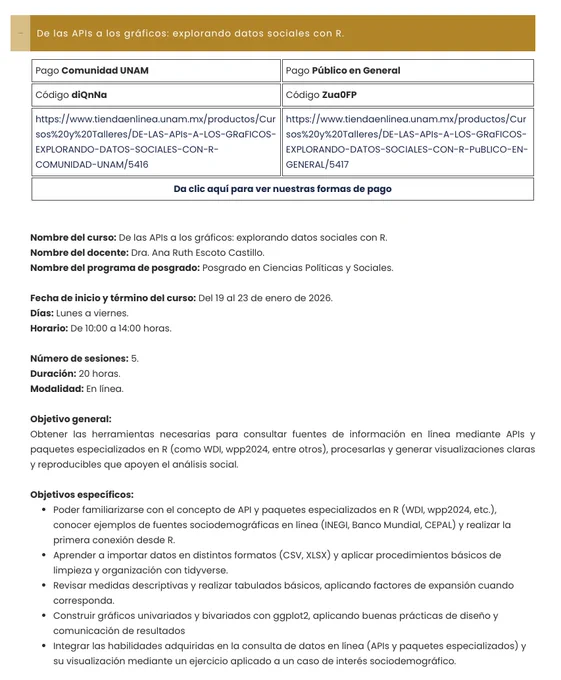 Nombre del curso: De las APIs a los gráficos: explorando datos sociales con R.
Nombre del docente: Dra. Ana Ruth Escoto Castillo.
Nombre del programa de posgrado: Posgrado en Ciencias Políticas y Sociales.

Fecha de inicio y término del curso: Del 19 al 23 de enero de 2026.
Días: Lunes a viernes.
Horario: De 10:00 a 14:00 horas.

Número de sesiones: 5.
Duración: 20 horas.
Modalidad: En línea.

Objetivo general:
Obtener las herramientas necesarias para consultar fuentes de información en línea mediante APIs y paquetes especializados en R (como WDI, wpp2024, entre otros), procesarlas y generar visualizaciones claras y reproducibles que apoyen el análisis social.
