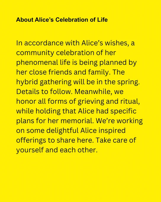 Yellow background with black text reads "About Alice's Celebration of Life. In accordance with Alice's wishes, a community celebration of her phenomenal life is being planned by her close friends and family. The hybrid gathering will be in the spring. Details to follow. Meanwhile, we honor all forms of grieving and ritual, while holding that Alice had specific plans for her memorial. We're working on some delightful Alice inspired offerings to share here. Take care of yourself and each other."