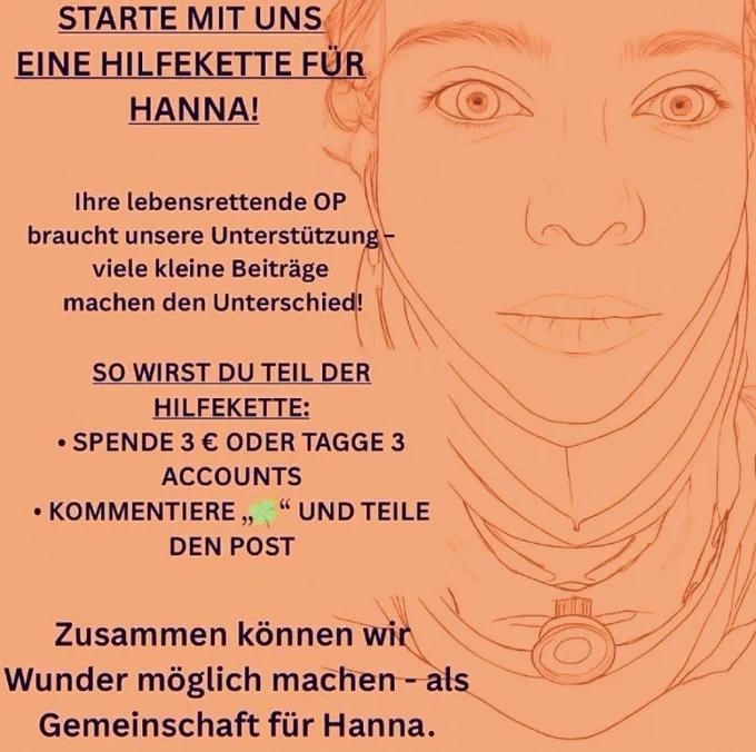 STARTE MIT UNS EINE HILFEKETTE FÜR HANNA!
Ihre lebensrettende OP
braucht unsere Unterstützung - viele kleine Beiträge machen den Unterschied!
SO WIRST DU TEIL DER HILFEKETTE:
• SPENDE 3 € ODER TAGGE 3
ACCOUNTS
• KOMMENTIERE „
" UND TEILE
DEN POST
Zusammen können wir
Wunder möglich machen - als Gemeinschaft für Hanna.
