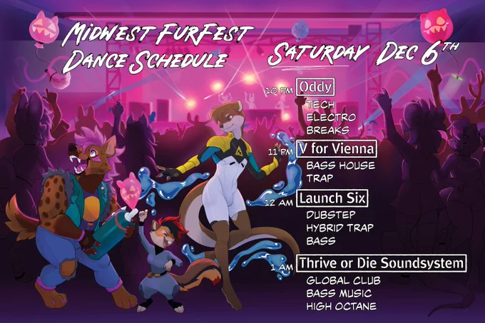 Midwest FurFest Dance Schedule - Saturday, December 6th 
10 p.m. Oddy - Tech, Electro and Breaks
11 p.m. V for Vienna - Bass House and Trap
12 a.m. Launch Six - Dubstep, Hybrid Trap and Bass 
1 a.m. Thrive or Die Soundsystem - Global Club, Bass Music and High Octane