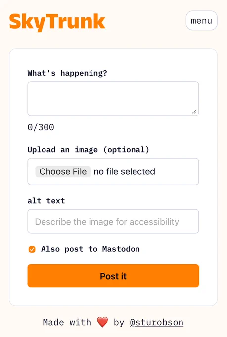 A screenshot of a social media posting interface for "SkyTrunk" platform. The interface includes:
	•	Orange "SkyTrunk" logo in the top left corner 	•	A menu button in the top right 	•	A text input field labeled "What's happening?" (currently empty) with 0/300 character count 	•	An image upload section marked as optional with a "Choose File" button (no file selected) 	•	An alt text field for accessibility with placeholder text "Describe the image for accessibility" 	•	A checked checkbox option to "Also post to Mastodon" 	•	An orange "Post it" button 	•	Footer
text reading "Made with ❤️ by @sturobson"
The interface appears to be designed for posting content with accessibility features and cross-posting capability to Mastodon.