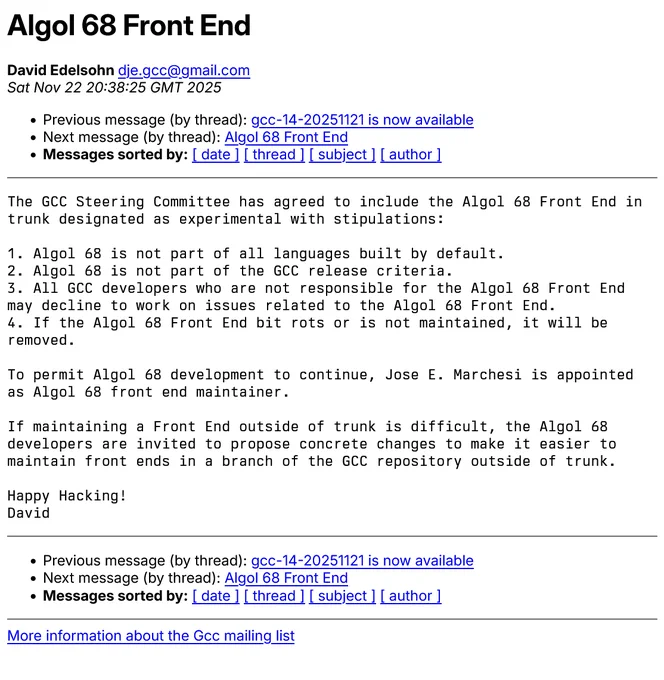 Mailing list email thread titled "Algol 68 Front End" from David Edelson. 

Message body reads "The GCC Steering Committee has agreed to include the Algol 68 Front End in
trunk designated as experimental with stipulations:

1. Algol 68 is not part of all languages built by default.
2. Algol 68 is not part of the GCC release criteria.
3. All GCC developers who are not responsible for the Algol 68 Front End
may decline to work on issues related to the Algol 68 Front End.
4. If the Algol 68 Front End bit rots or is not maintained, it will be
removed.

To permit Algol 68 development to continue, Jose E. Marchesi is appointed
as Algol 68 front end maintainer.

If maintaining a Front End outside of trunk is difficult, the Algol 68
developers are invited to propose concrete changes to make it easier to
maintain front ends in a branch of the GCC repository outside of trunk.

Happy Hacking!
David"