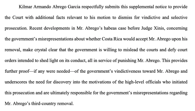 "Kilmar Armando Abrego Garcia respectfully submits this supplemental notice to provide the Court with additional facts relevant to his motion to dismiss for vindictive and selective prosecution. Recent developments in Mr. Abrego’s habeas case before Judge Xinis, concerning the government’s misrepresentations about whether Costa Rica would accept Mr. Abrego upon his removal, make crystal clear that the government is willing to mislead the courts and defy court orders intended to shed light on its conduct, all in service of punishing Mr. Abrego. This provides further proof—if any were needed—of the government’s vindictiveness toward Mr. Abrego and underscores the need for discovery into the motivations of the high-level officials who initiated this prosecution and are ultimately responsible for the government’s misrepresentations regarding Mr. Abrego’s third-country removal."
