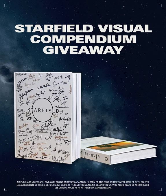 An image of the Starfield Visual Compendium signed by members of the BGS team against a background of a photo of space taken in Starfield with the text:

Starfield Visual Compendium Giveaway
NO PURCHASE NECESSARY.  Giveaway begins on 11/24/25 at approx. 12:00pm ET and ends on 12/1/25 at 12:00pm ET. Open only to legal residents of the US, BE, CH, CN, CZ, DE, DK, FI, FR, IE, JP, the NL, NO, NZ, SE, and the UK, who are 18 years of age or older.  See Official Rules at beth.games/48dz6Nl