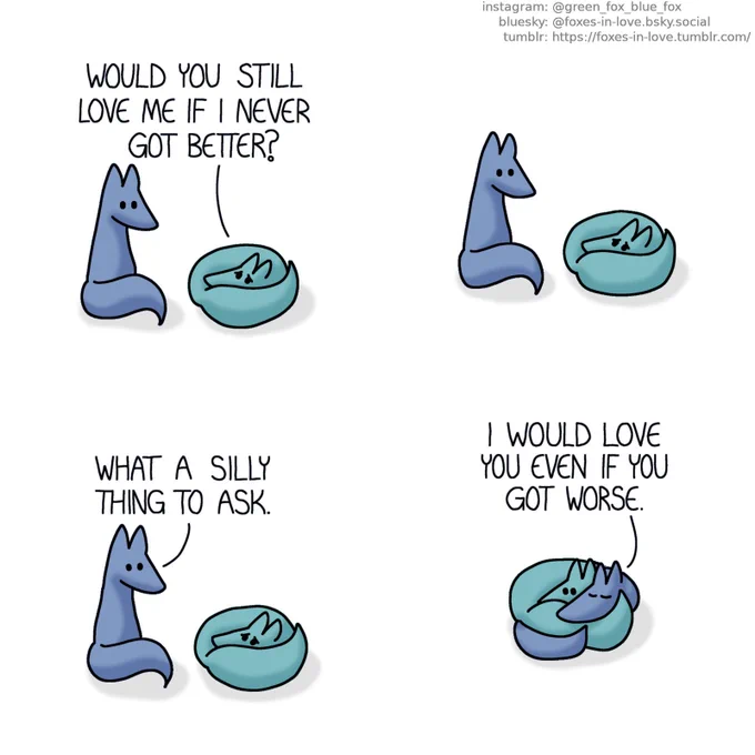 A comic of two foxes, one of whom is blue, the other is green. In this one, Blue is sitting next to Green, who has curled up into a tight ball, looking miserable.
Green: Would you still love me if I never got better?

Blue hesitates a moment before answering.
Blue: What a silly thing to ask.

Joining Green on the floor, Blue wraps himself around Green, who doesn't seem as sad anymore.
Blue: I would love you even if you got worse.
