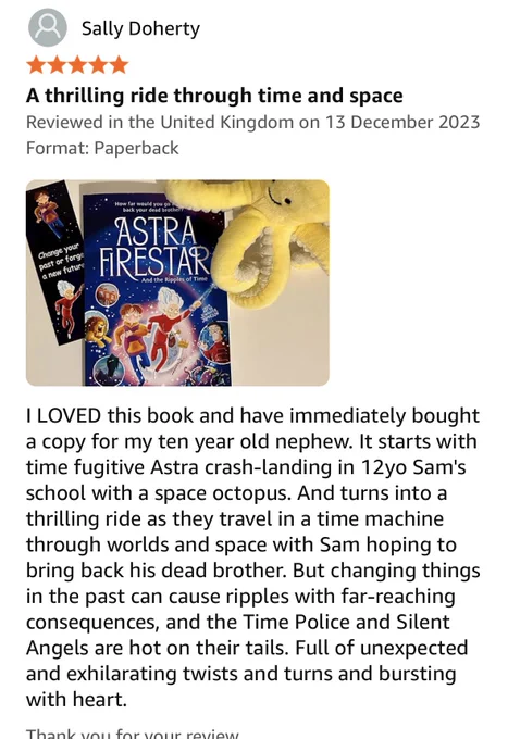 Screenshot of an Amazon review which reads: I LOVED this book and have immediately bought a copy for my ten year old nephew. It starts with time fugitive Astra crash-landing in 12yo Sam's school with a space octopus. And turns into a thrilling ride as they travel in a time machine through worlds and space with Sam hoping to bring back his dead brother. But changing things in the past can cause ripples with far-reaching consequences, and the Time Police and Silent Angels are hot on their tails. Full of unexpected and exhilarating twists and turns and bursting with heart .