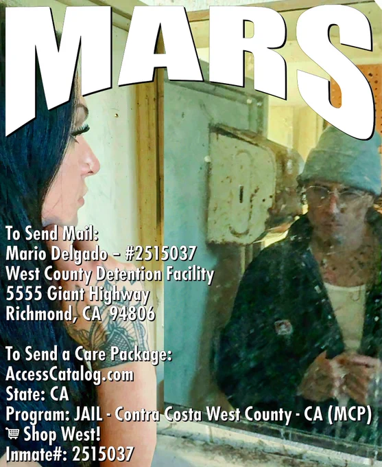 Mars
To Send Mail:
Mario Delgado – #2515037
West County Detention Facility
5555 Giant Highway
Richmond, CA  94806
To Send a Care Package:
AccessCatalog.com
State: CA
Program: JAIL - Contra Costa West County - CA (MCP)
🛒 Shop West!
Inmate#: 2515037