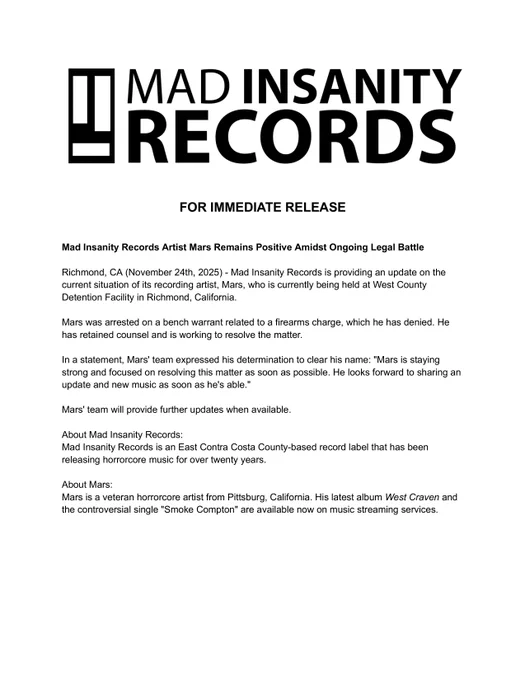 FOR IMMEDIATE RELEASE

Mad Insanity Records Artist Mars Remains Positive Amidst Ongoing Legal Battle

Richmond, CA (November 24th, 2025) - Mad Insanity Records is providing an update on the current situation of its recording artist, Mars, who is currently being held at West County Detention Facility in Richmond, California.

Mars was arrested on a bench warrant related to a firearms charge, which he has denied. He has retained counsel and is working to resolve the matter.

In a statement, Mars' team expressed his determination to clear his name: "Mars is staying strong and focused on resolving this matter as soon as possible. He looks forward to sharing an update and new music as soon as he's able."

Mars' team will provide further updates when available.