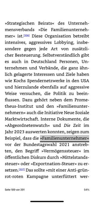 »Strategischen Beirats« des Unternehmensverbands »Die Familienunterneh-mer« ist.506 Diese Organisation betreibt intensives, aggressives Lobbying, insbesondere gegen jede Art von zusatzli-cher Besteuerung. Selbstverständlich gibt es auch in Deutschland Personen, Unternehmen und Verbände, die ganz ähnlich gelagerte Interessen und Ziele haben wie Kochs Spendernetzwerke in den USA und hierzulande ebenfalls auf aggressive Weise versuchen, die Politik zu beein-flussen. Dazu gehört neben dem Prome-theus-Institut und den »Familienunter-nehmern« auch die Initiative Neue Soziale Marktwirtschaft. Interne Dokumente, die
»Abgeordnetenwatch« und Die Zeit im
lahr curs auswerten konnter n, zeigen zun
Beispiel, dass die »Familienunternehmer« vor der Bundestagswahl 2021 anstreb-ten, den Begriff »Vermögenssteuer« im öffentlichen Diskurs durch »Mittelstands-steuer« oder »Exportnation-Steuer« zu er-setzen, 507 Das sollte »mit einer Anti-grün-rot-roten Kampagne unterfüttert wer-