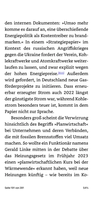 den internen Dokumenten: »Umso mehr komme es darauf an, eine überschießende Energiepolitik als Kostentreiber zu brand-marken.« In einem »Strategiepapier« im Kontext des russischen Angriffskrieges gegen die Ukraine fordert der Verein, Kohlekraftwerke und Atomkraftwerke weiterlaufen zu lassen, und zwar explizit wegen der hohen Energiepreise.l511| Außerdem wird gefordert, in Deutschland neue Gas-förderprojekte zu initiieren. Dass erneuerbar erzeugter Strom auch 2022 längst der günstigste Strom war, während Kohle-strom besonders teuer ist, kommt in dem Papier nicht zur Sprache.
Besonders groß scheint die Verwirrung hinsichtlich des Begriffs »Planwirtschaft« bei Unternehmen und deren Verbänden, die mit fossilen Brennstoffen viel Umsatz machen. So wollte ein Funktionär namens Gerald Linke mitten in der Debatte über das Heizungsgesetz im Frühjahr 2023 einen »planwirtschaftlichen Kurs bei der Wärmewende« erkannt haben, weil neue Heizungen künftig - wie bereits im Ko-