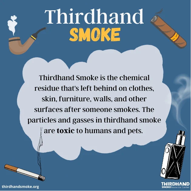 Thirdhand smoke is the toxic chemical residue left behind after someone smokes or vapes tobacco. Thirdhand smoke contains toxic chemicals that can stick on surfaces and objects. This residue can be released back into the air or accumulate in house dust. Exposure to thirdhand smoke chemicals is harmful to one’s health, especially children and pets.