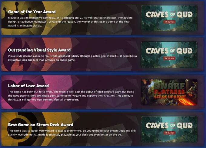 The Steam award nominations. Caves of Qud is nominated for Game of the Year, Outstanding Visual Style, Best Game on Steam Deck and Dwarf Fortress is nominated for Labour of Love.