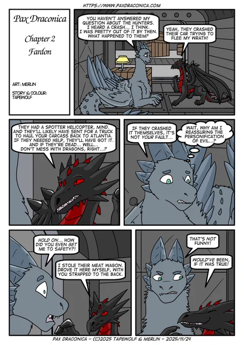 Mermul asks about the fate of the would-be dragonslayers.

Mermul: "You haven't answered my question about the Hunters. I heard a crash... I think. I was pretty out of it by then. What happened to them?"
Fiskul: "Yeah. They crashed their car trying to flee my wrath!"

Fiskul: "They had a spotter helicopter, mind. And they'll likely have sent for a truck to haul your carcass back to Atlantia. If they needed help, they'd have got it. And if they're dead... Well... Don't mess with dragons, right...?"

Mermul: "If they crashed it themselves, it's not your fault..."
Mermul: (Wait, why am I reassuring the personification of evil...?)

Mermul: "Hold on... How did you even GET me to safety?!"
Fiskul: "I stole their meat wagon. Drove it here myself, with you strapped to the back."

Mermul: "That's NOT funny!"
Fiskul: "Would've been, if it was true!"