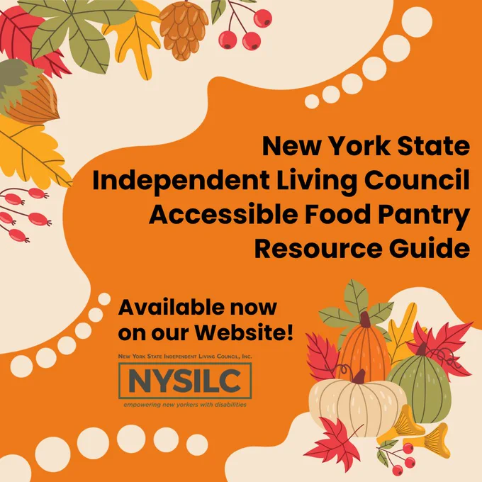 A border in the top left and bottom right of various fall foliage in front of cream colored shapes on top of a dark orange background. Text reads, “New York State Independent Living Council Accessible Food Pantry Resource Guide. Available now on our Website!” The NYSILC logo is in the bottom left corner which reads, “NYSILC, New York State Independent Living Council, Inc. Empowering New Yorkers with Disabilities.”
