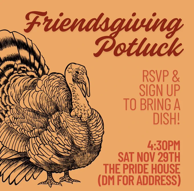 Text and a turkey graphic on an orange background. Red text reads: “Friendsgiving Potluck”. Orange texts reads: “RSVP & SIGN UP TO BRING A DISH! 4:30PM SAT.  NOV. 29TH. THE PRIDE HOUSE (DM FOR ADDRESS).”