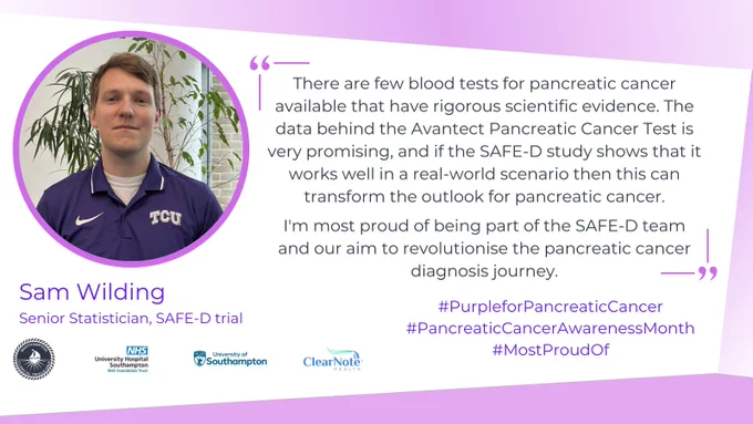 A graphic with a white a purple background. On the left is a round photo of Sam Wilding, Senior Statistician for the SAFE-D trial, with a purple surround, and on the right is the quote "There are few blood tests for pancreatic cancer available that have rigorous scientific evidence.  The data behind the Avantect Pancreatic Cancer Test is very promising, and if the SAFE-D study shows that it works well in a real-world scenario then this can transform the outlook for pancreatic cancer. I'm most proud of being part of the SAFE-D team and our aim to revolutionise the pancreatic cancer diagnosis journey."
Underneath the quote are the social media hashtags #PurpleForPancreaticCancer, #PancreaticCancerAwarenessMonth, and #MostProudOf in purple writing. On the bottom left are the Southampton Clinical Trials Unit, University Hospital Southampton, University of Southampton, and Clearnote Health logos.
