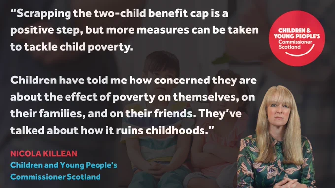 A graphic with a dark blurred background of children sitting indoors. Large white text reads: “Scrapping the two-child benefit cap is a positive step, but more measures can be taken to tackle child poverty. Children have told me how concerned they are about the effect of poverty on themselves, on their families, and on their friends. They’ve talked about how it ruins childhoods.” In the bottom right is a photo of Commissioner Nicola Killean sitting and looking at the camera. In the top right is the red Children and Young People’s Commissioner Scotland logo. Under the quote, Nicola Killean’s name and title appear in red and blue text.